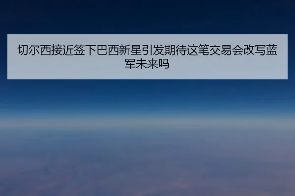 切尔西接近签下巴西新星引发期待这笔交易会改写蓝军未来吗（Kaiyuan Games）